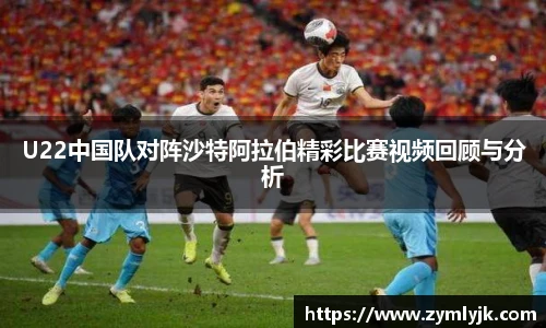 U22中国队对阵沙特阿拉伯精彩比赛视频回顾与分析